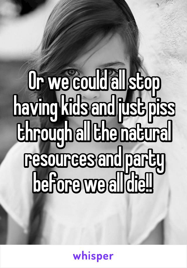 Or we could all stop having kids and just piss through all the natural resources and party before we all die!! 