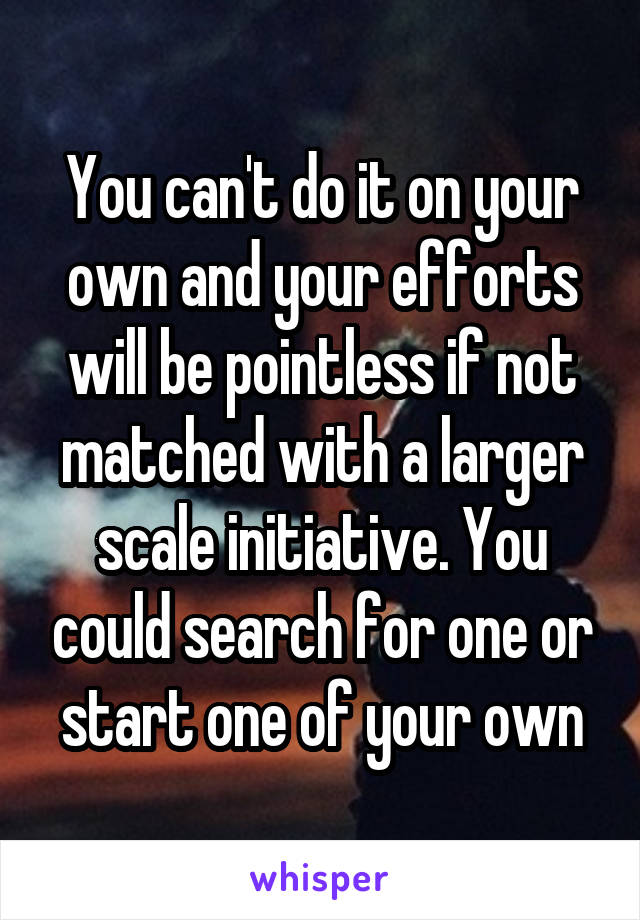 You can't do it on your own and your efforts will be pointless if not matched with a larger scale initiative. You could search for one or start one of your own