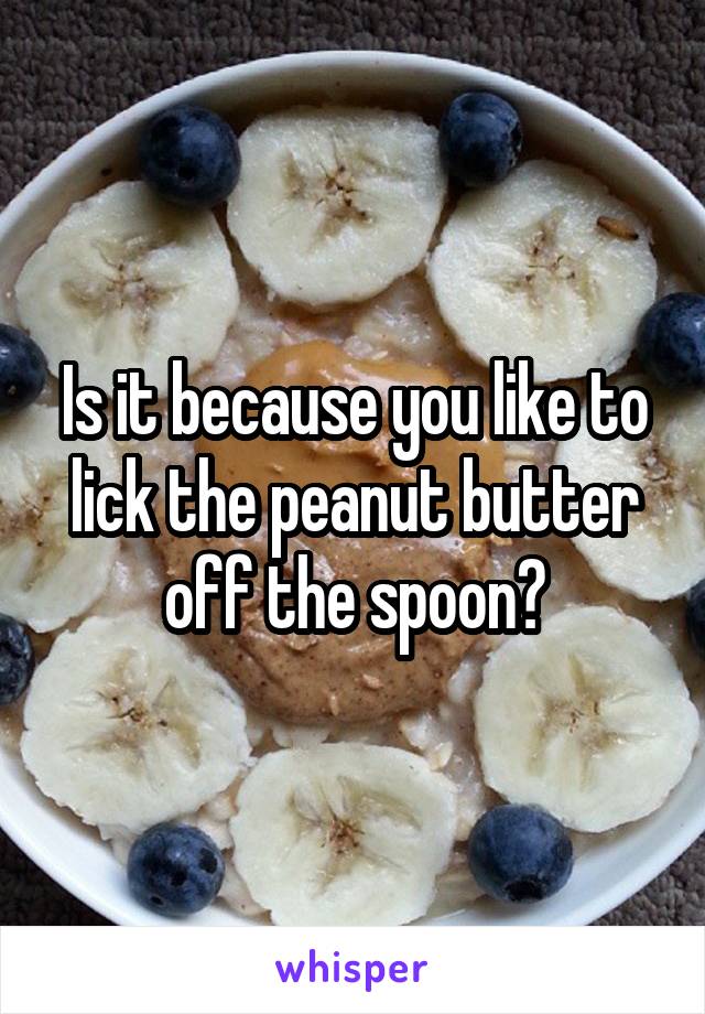 Is it because you like to lick the peanut butter off the spoon?