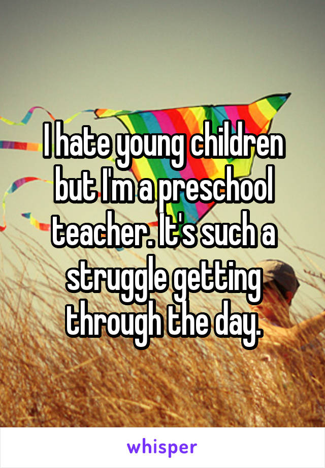 I hate young children but I'm a preschool teacher. It's such a struggle getting through the day.