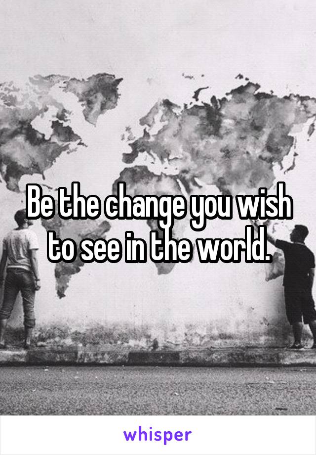 Be the change you wish to see in the world.