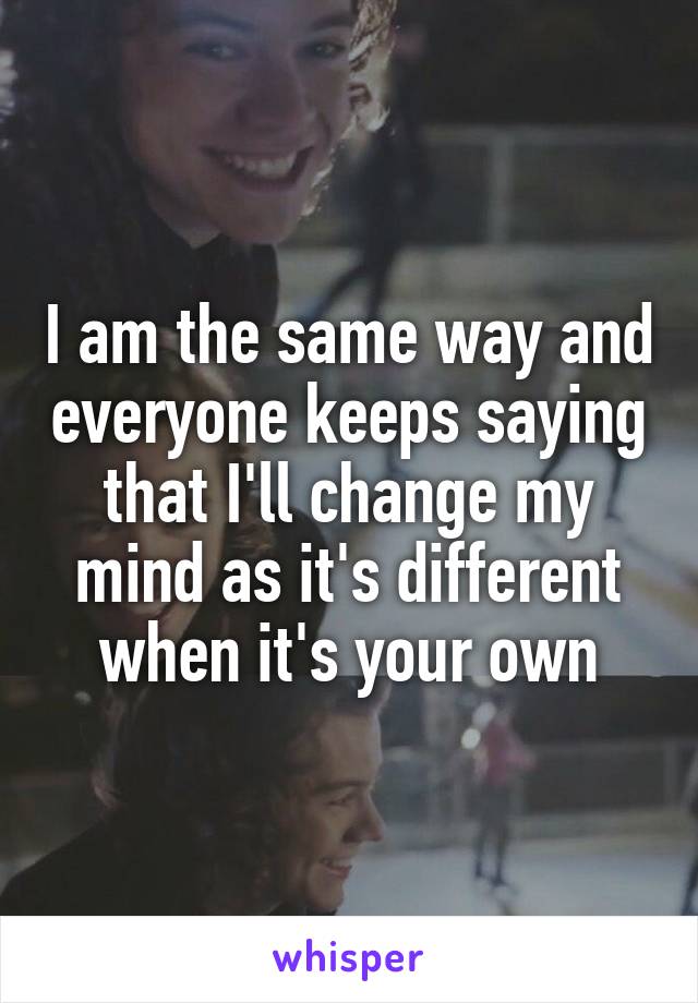 I am the same way and everyone keeps saying that I'll change my mind as it's different when it's your own