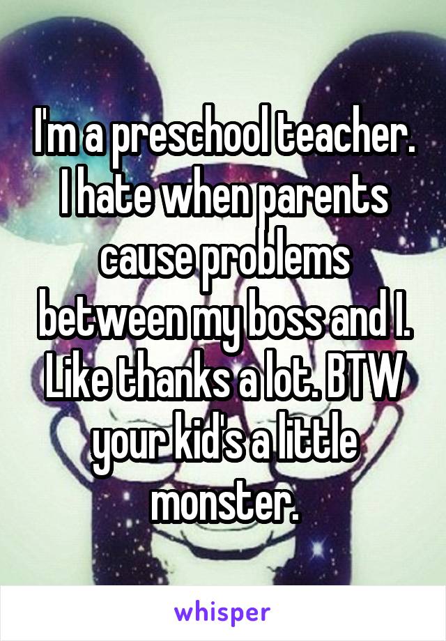 I'm a preschool teacher. I hate when parents cause problems between my boss and I. Like thanks a lot. BTW your kid's a little monster.