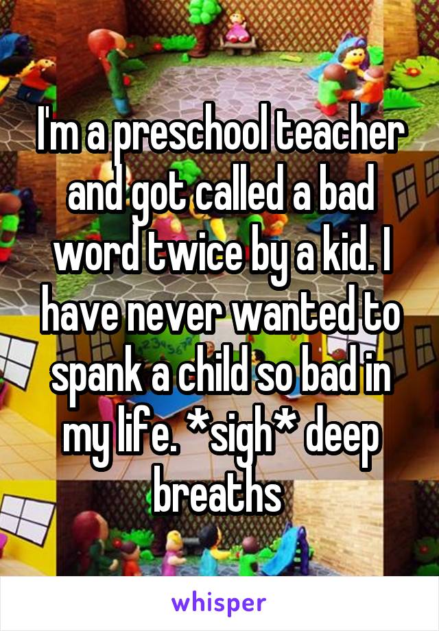 I'm a preschool teacher and got called a bad word twice by a kid. I have never wanted to spank a child so bad in my life. *sigh* deep breaths 