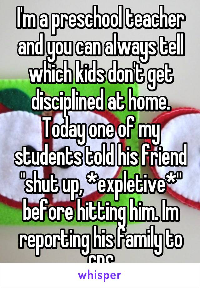 I'm a preschool teacher and you can always tell which kids don't get disciplined at home. Today one of my students told his friend "shut up, *expletive*" before hitting him. Im reporting his family to CPS