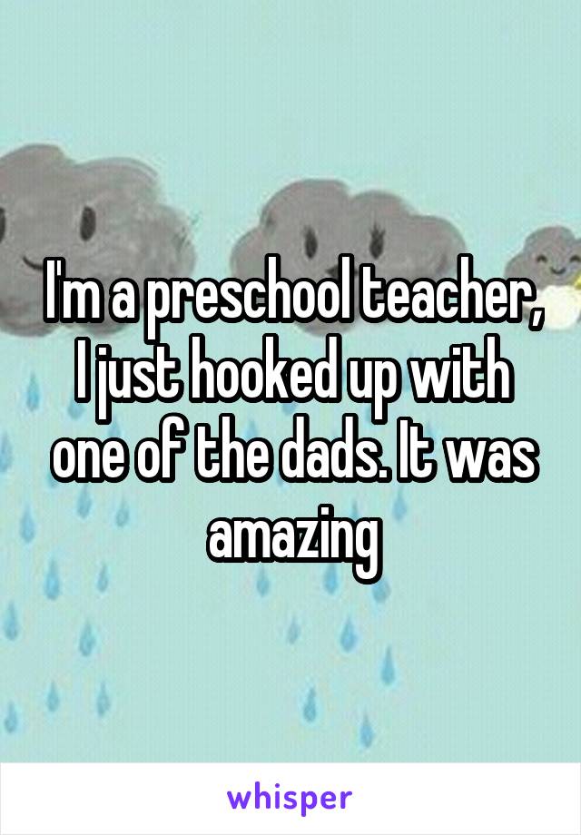 I'm a preschool teacher, I just hooked up with one of the dads. It was amazing