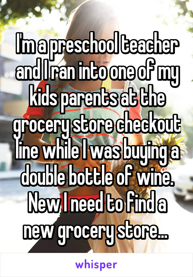 I'm a preschool teacher and I ran into one of my kids parents at the grocery store checkout line while I was buying a double bottle of wine. New I need to find a new grocery store... 