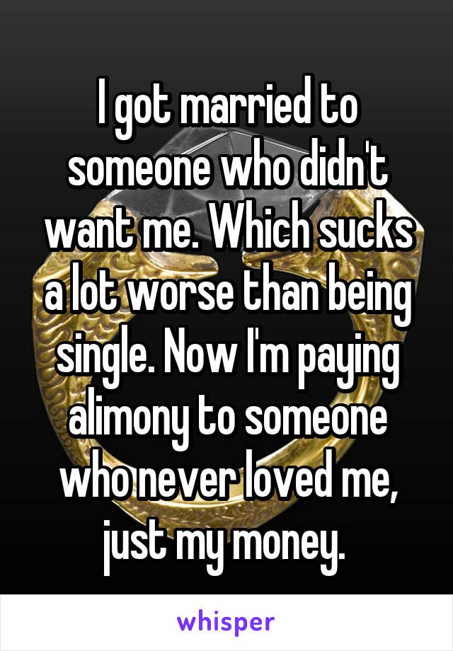 I got married to someone who didn't want me. Which sucks a lot worse than being single. Now I'm paying alimony to someone who never loved me, just my money. 