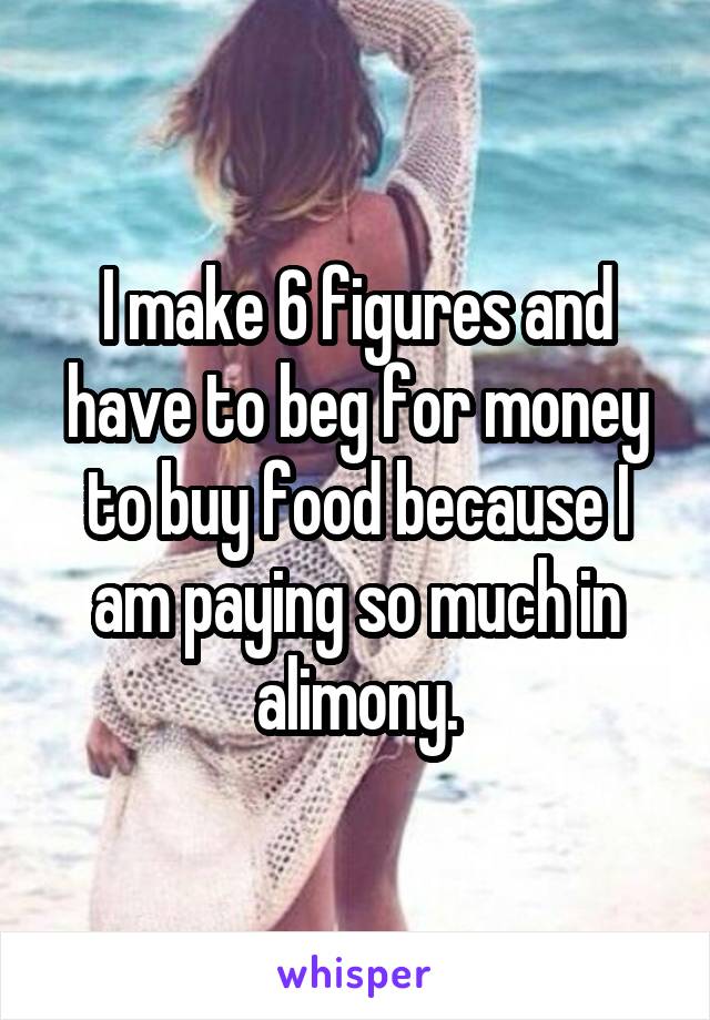 I make 6 figures and have to beg for money to buy food because I am paying so much in alimony.