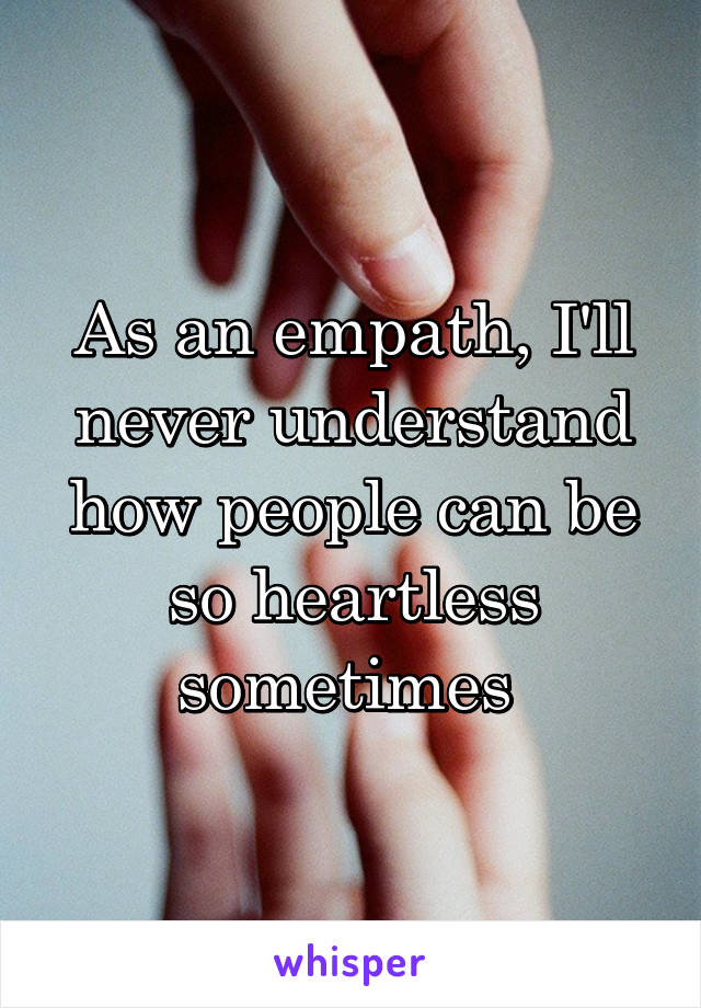 As an empath, I'll never understand how people can be so heartless sometimes 