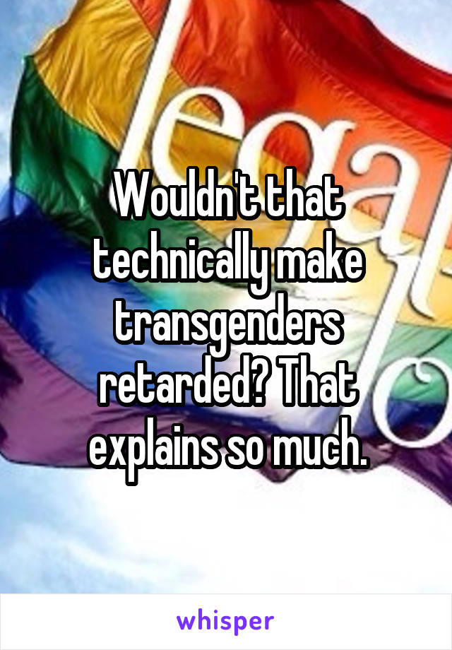 Wouldn't that technically make transgenders retarded? That explains so much.