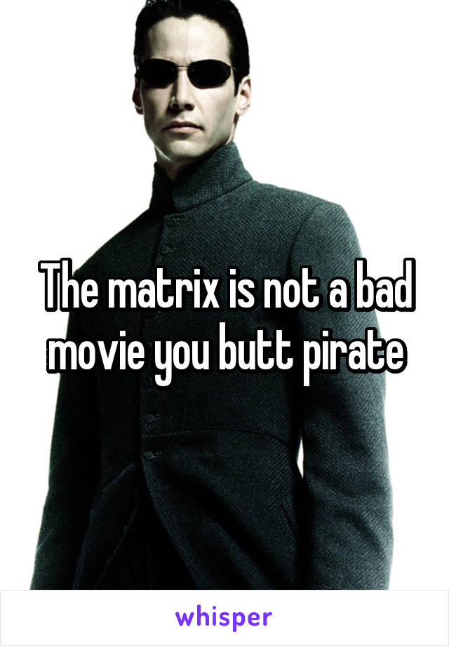 The matrix is not a bad movie you butt pirate