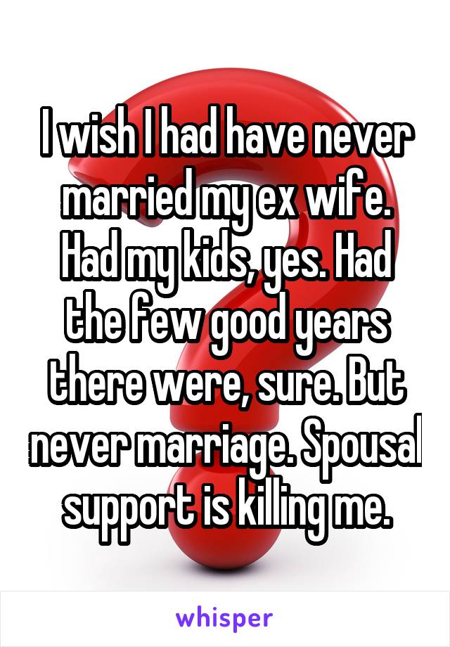 I wish I had have never married my ex wife. Had my kids, yes. Had the few good years there were, sure. But never marriage. Spousal support is killing me.