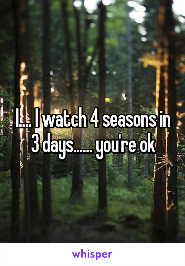 I.... I watch 4 seasons in 3 days...... you're ok