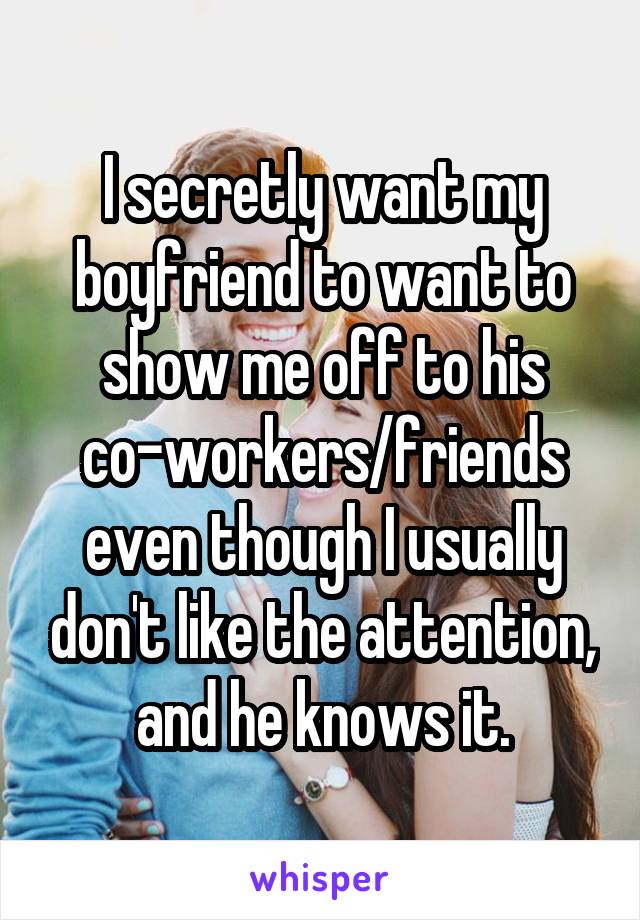 I secretly want my boyfriend to want to show me off to his co-workers/friends even though I usually don't like the attention, and he knows it.