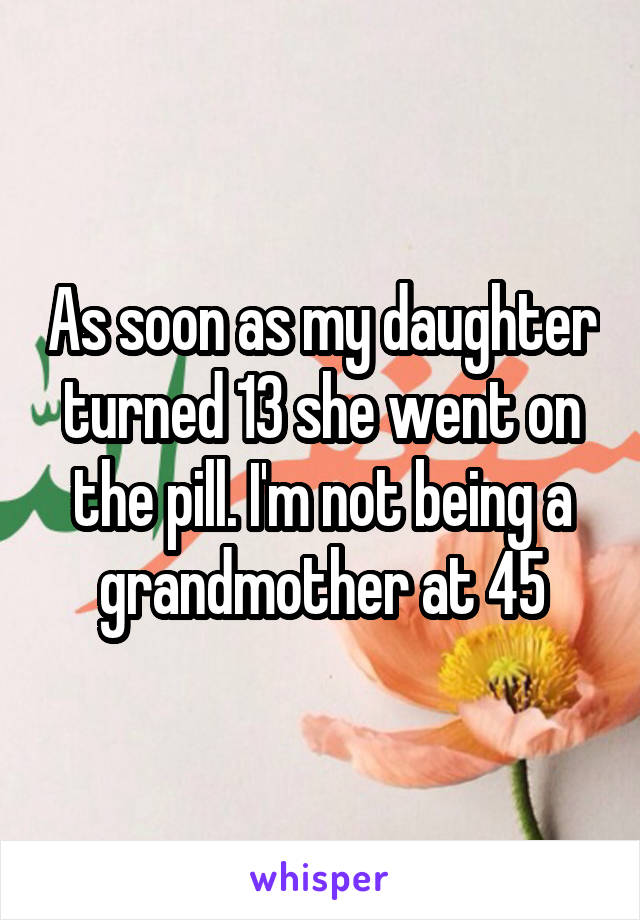 As soon as my daughter turned 13 she went on the pill. I'm not being a grandmother at 45