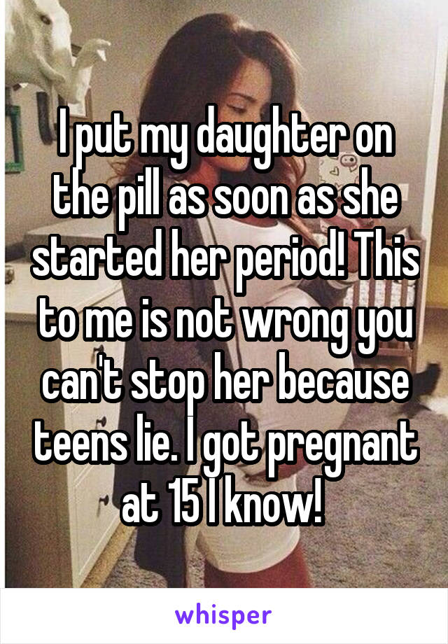 I put my daughter on the pill as soon as she started her period! This to me is not wrong you can't stop her because teens lie. I got pregnant at 15 I know! 