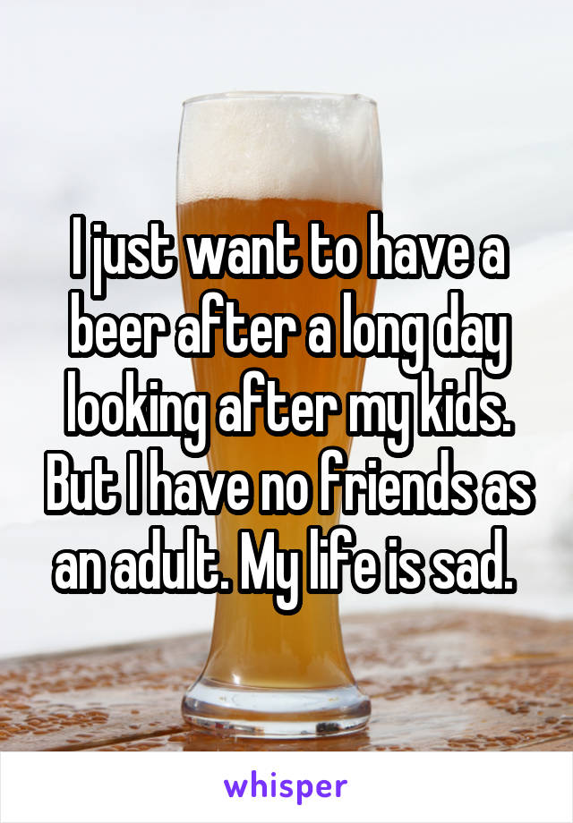 I just want to have a beer after a long day looking after my kids. But I have no friends as an adult. My life is sad. 
