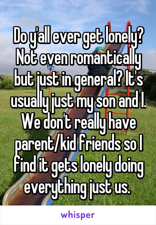Do y'all ever get lonely? Not even romantically but just in general? It's usually just my son and I. We don't really have parent/kid friends so I find it gets lonely doing everything just us. 