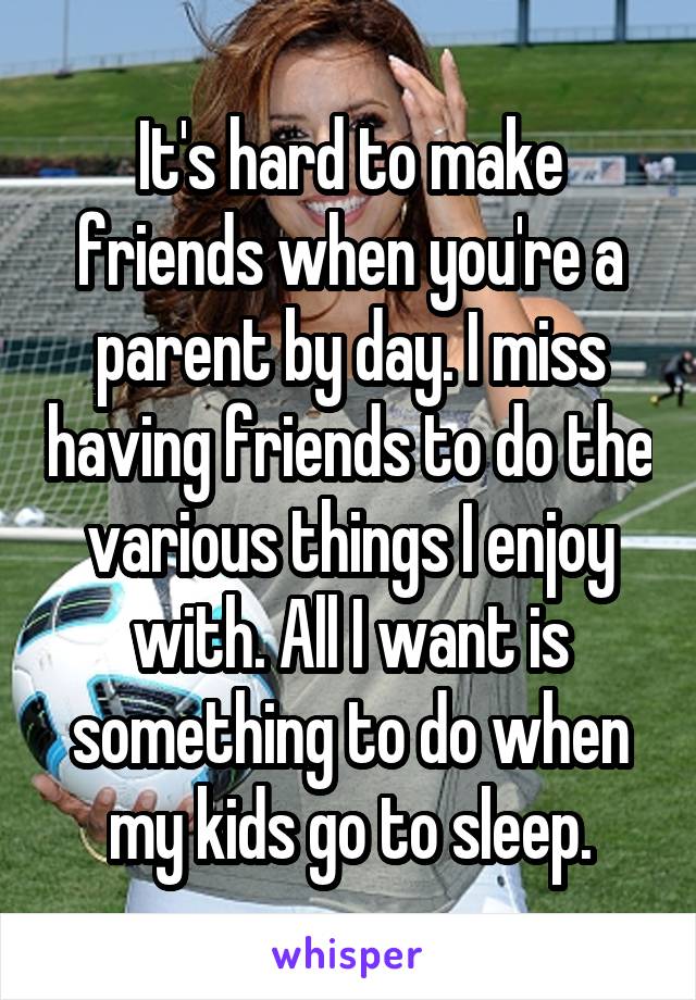 It's hard to make friends when you're a parent by day. I miss having friends to do the various things I enjoy with. All I want is something to do when my kids go to sleep.