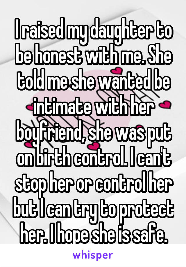 I raised my daughter to be honest with me. She told me she wanted be intimate with her boyfriend, she was put on birth control. I can't stop her or control her but I can try to protect her. I hope she is safe.