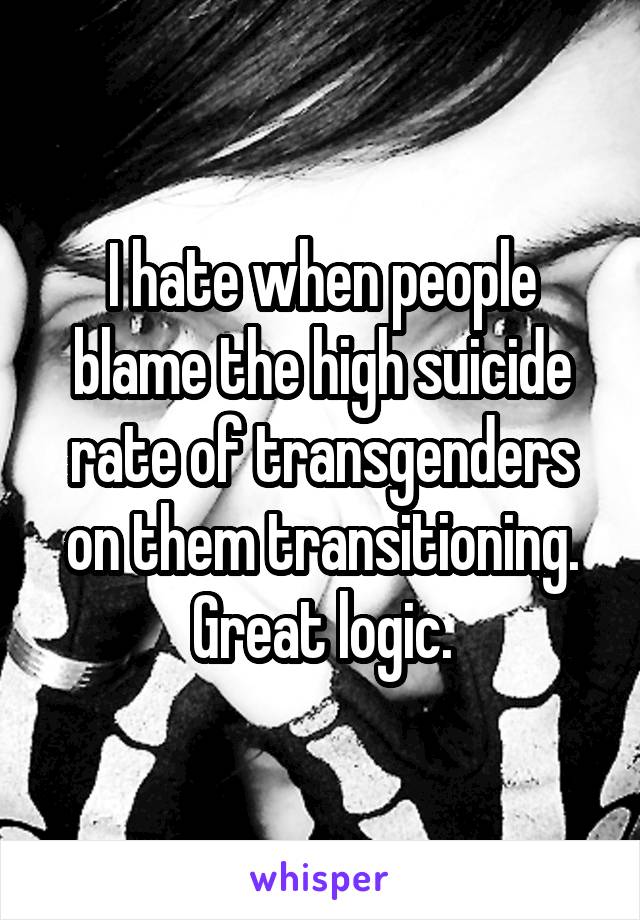 I hate when people blame the high suicide rate of transgenders on them transitioning. Great logic.