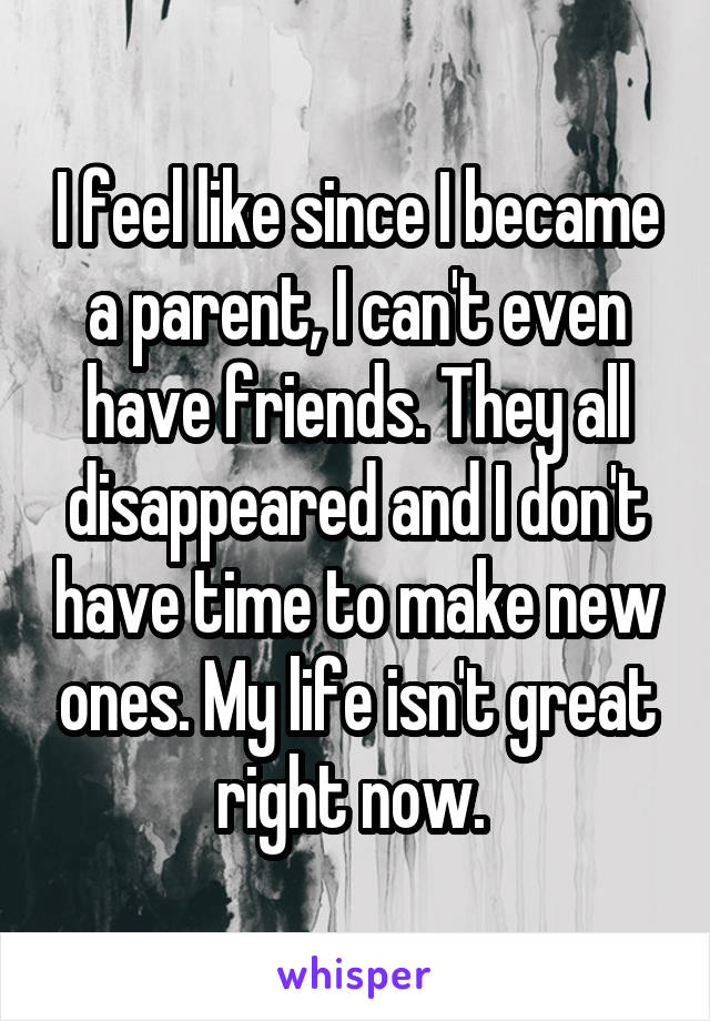 I feel like since I became a parent, I can't even have friends. They all disappeared and I don't have time to make new ones. My life isn't great right now. 