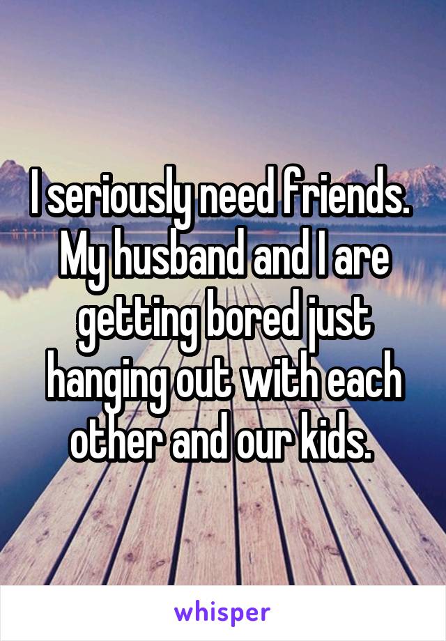 I seriously need friends. 
My husband and I are getting bored just hanging out with each other and our kids. 