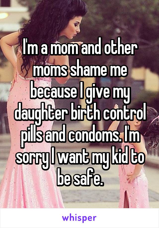 I'm a mom and other moms shame me because I give my daughter birth control pills and condoms. I'm sorry I want my kid to be safe.