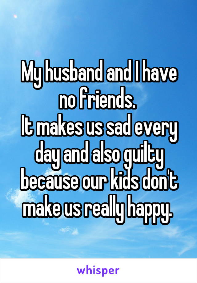 My husband and I have no friends. 
It makes us sad every day and also guilty because our kids don't make us really happy. 