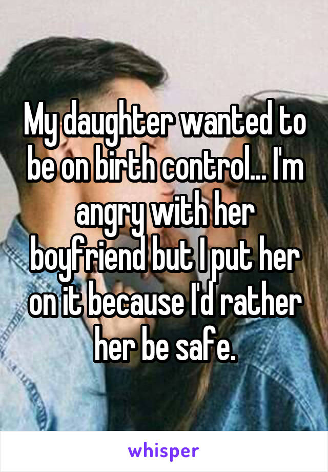 My daughter wanted to be on birth control... I'm angry with her boyfriend but I put her on it because I'd rather her be safe.