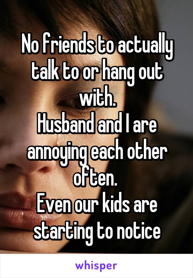 No friends to actually talk to or hang out with.
Husband and I are annoying each other often. 
Even our kids are starting to notice