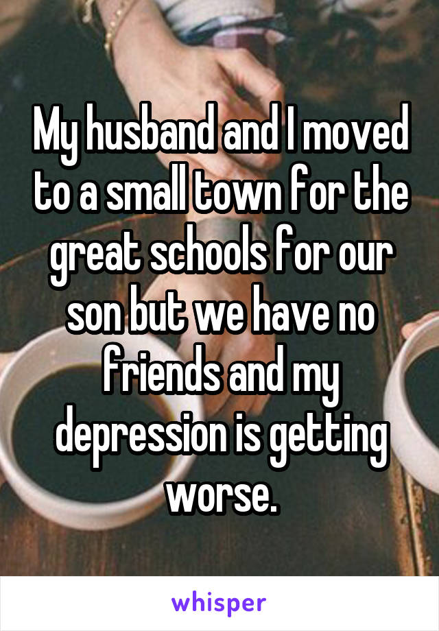 My husband and I moved to a small town for the great schools for our son but we have no friends and my depression is getting worse.