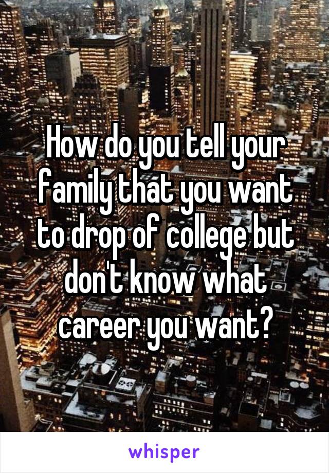 How do you tell your family that you want to drop of college but don't know what career you want?