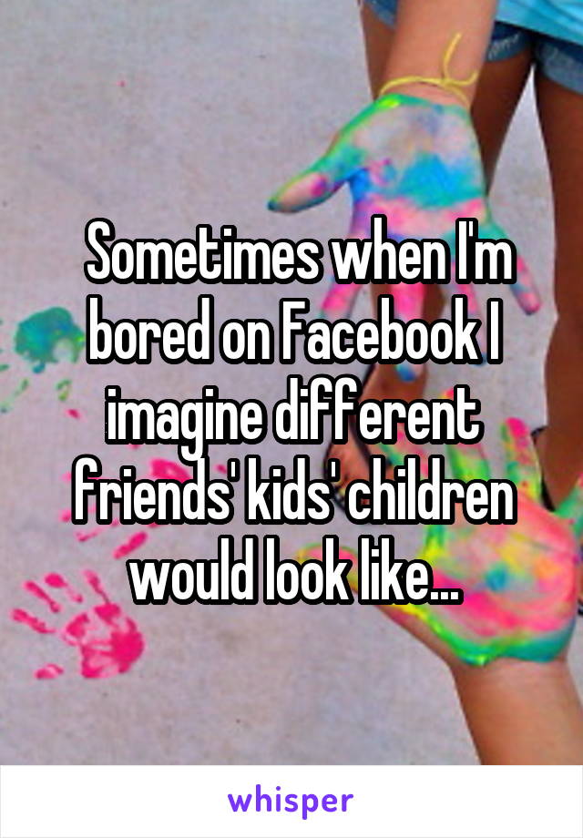  Sometimes when I'm bored on Facebook I imagine different friends' kids' children would look like...