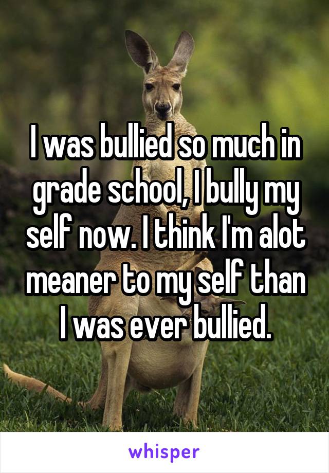 I was bullied so much in grade school, I bully my self now. I think I'm alot meaner to my self than I was ever bullied.