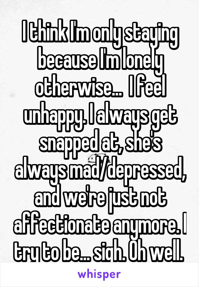 I think I'm only staying because I'm lonely otherwise...  I feel unhappy. I always get snapped at, she's always mad/depressed, and we're just not affectionate anymore. I try to be... sigh. Oh well. 