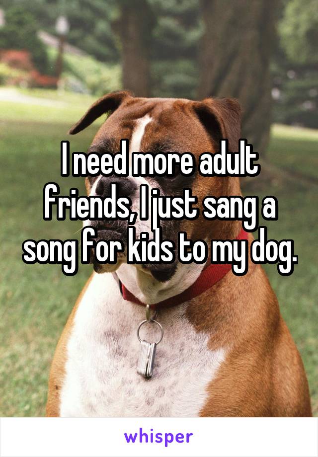 I need more adult friends, I just sang a song for kids to my dog. 