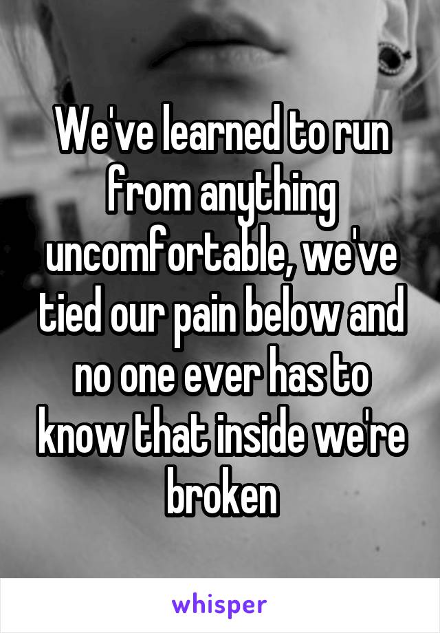 We've learned to run from anything uncomfortable, we've tied our pain below and no one ever has to know that inside we're broken
