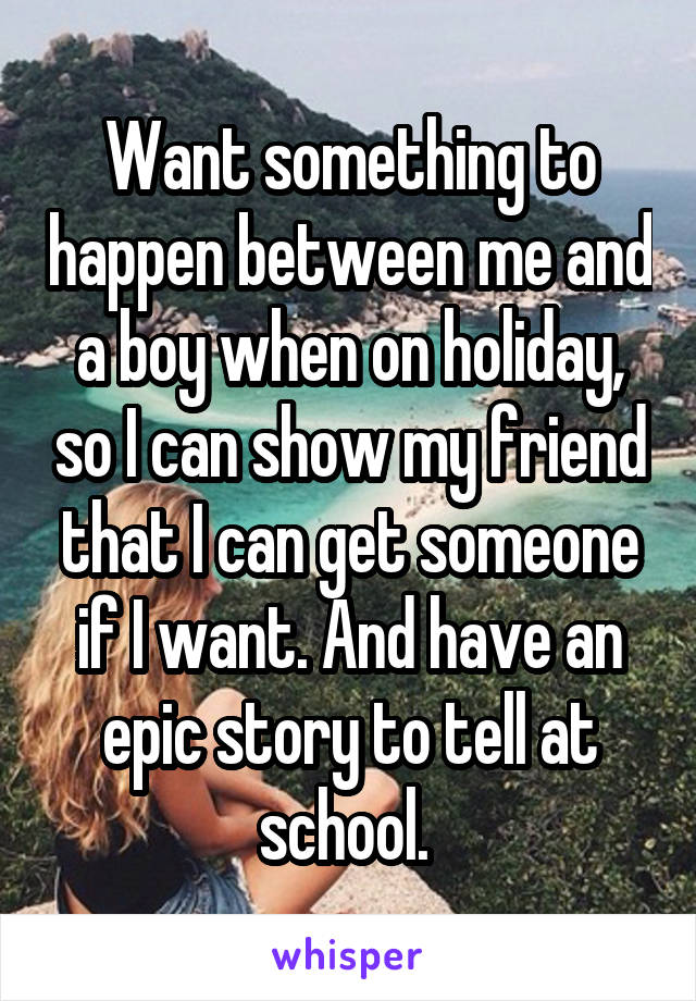 Want something to happen between me and a boy when on holiday, so I can show my friend that I can get someone if I want. And have an epic story to tell at school. 