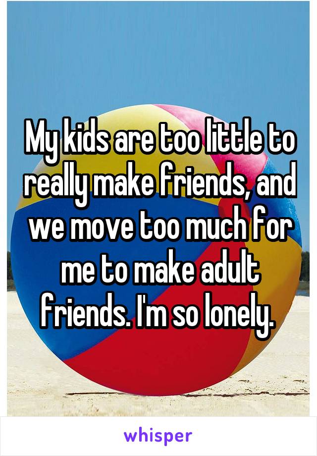 My kids are too little to really make friends, and we move too much for me to make adult friends. I'm so lonely. 