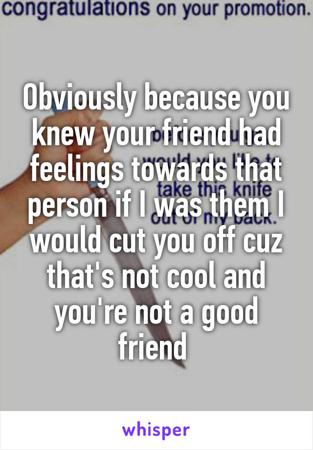 Obviously because you knew your friend had feelings towards that person if I was them I would cut you off cuz that's not cool and you're not a good friend 