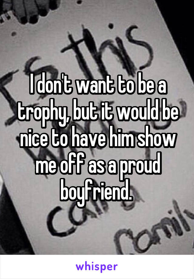 I don't want to be a trophy, but it would be nice to have him show me off as a proud boyfriend. 