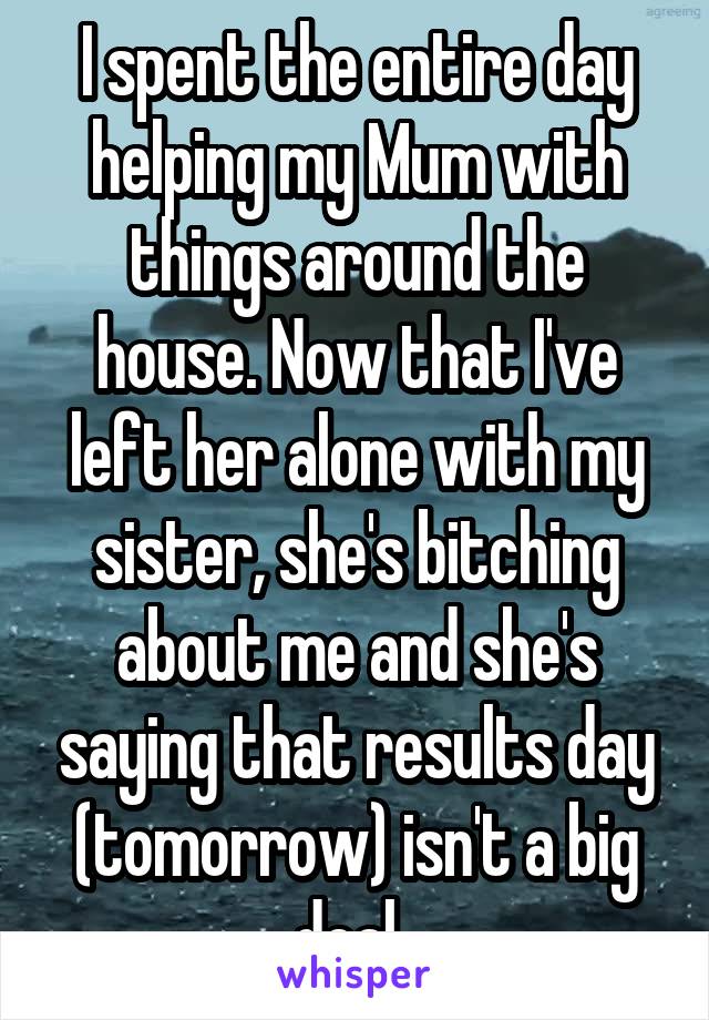 I spent the entire day helping my Mum with things around the house. Now that I've left her alone with my sister, she's bitching about me and she's saying that results day (tomorrow) isn't a big deal. 