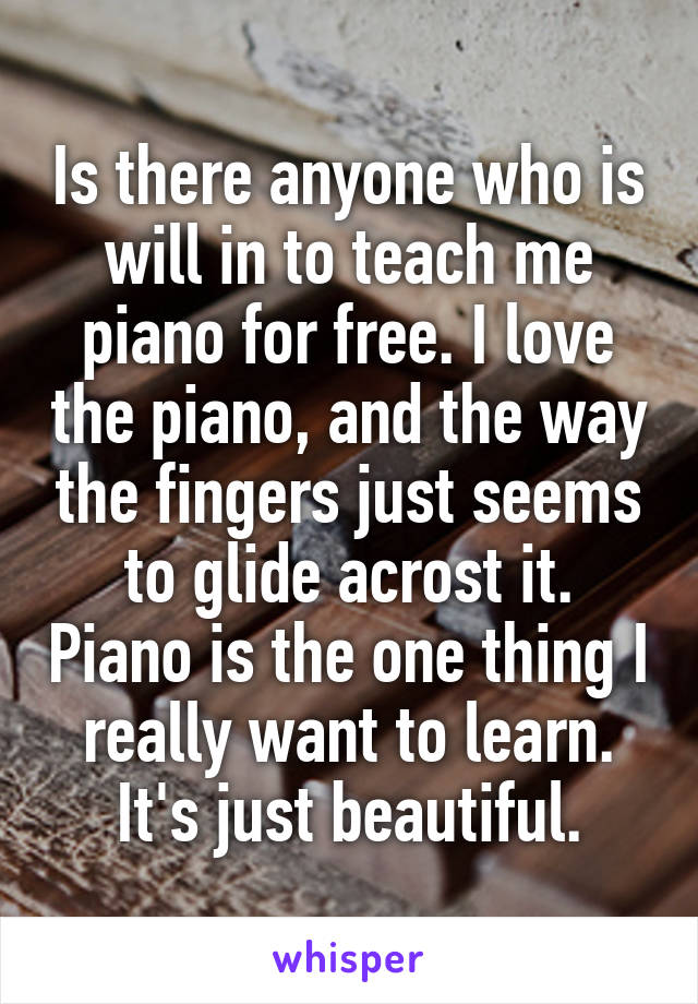 Is there anyone who is will in to teach me piano for free. I love the piano, and the way the fingers just seems to glide acrost it. Piano is the one thing I really want to learn. It's just beautiful.