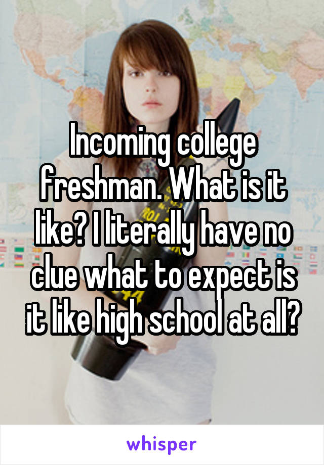 Incoming college freshman. What is it like? I literally have no clue what to expect is it like high school at all?