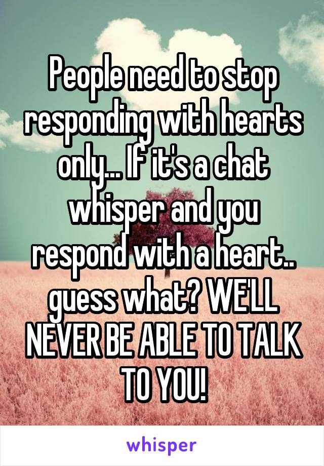 People need to stop responding with hearts only... If it's a chat whisper and you respond with a heart.. guess what? WE'LL NEVER BE ABLE TO TALK TO YOU!