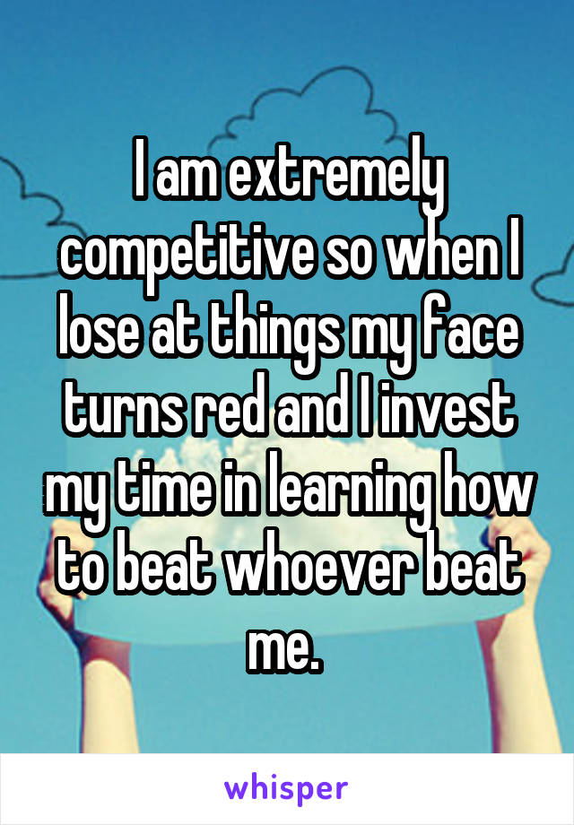 I am extremely competitive so when I lose at things my face turns red and I invest my time in learning how to beat whoever beat me. 