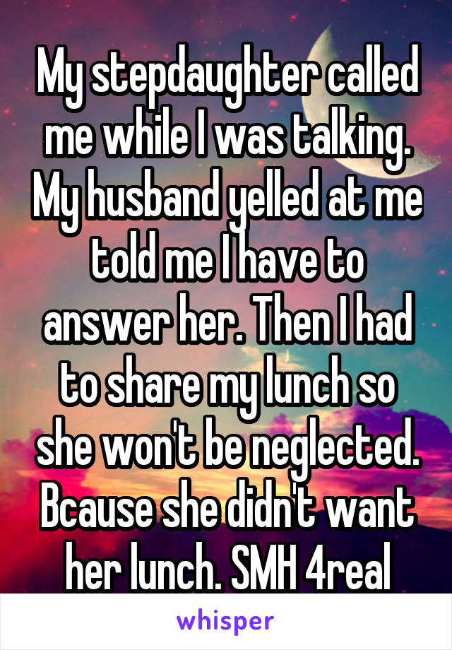 My stepdaughter called me while I was talking. My husband yelled at me told me I have to answer her. Then I had to share my lunch so she won't be neglected. Bcause she didn't want her lunch. SMH 4real