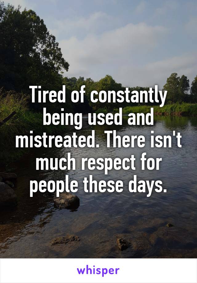 Tired of constantly being used and mistreated. There isn't much respect for people these days.
